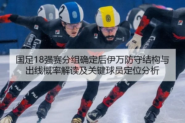 国足18强赛分组确定后伊万防守结构与出线概率解读及关键球员定位分析