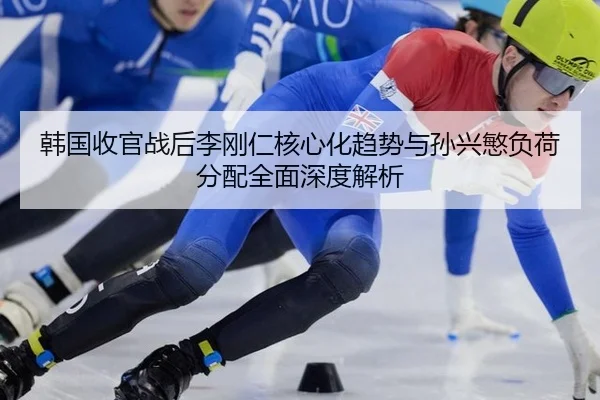 韩国收官战后李刚仁核心化趋势与孙兴慜负荷分配全面深度解析