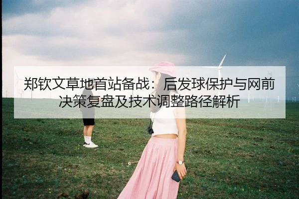 郑钦文草地首站备战：后发球保护与网前决策复盘及技术调整路径解析
