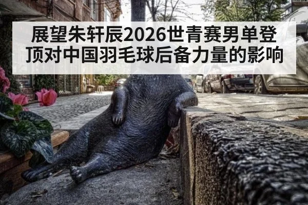 展望朱轩辰2026世青赛男单登顶对中国羽毛球后备力量的影响